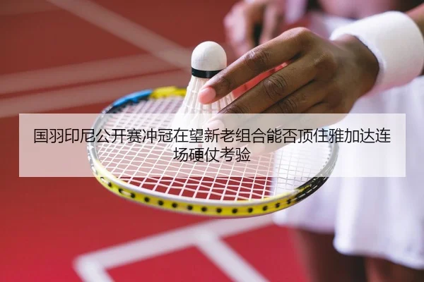 国羽印尼公开赛冲冠在望新老组合能否顶住雅加达连场硬仗考验